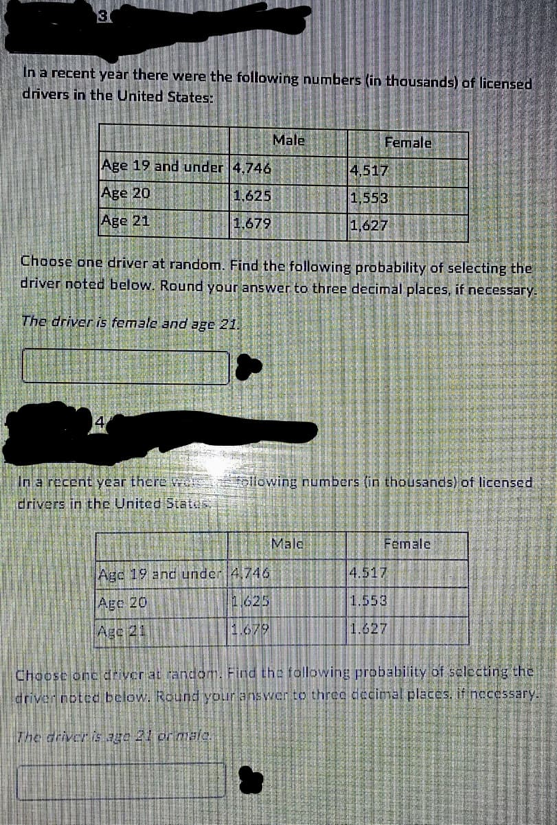 3
In a recent year there were the following numbers (in thousands) of licensed
drivers in the United States:
Age 19 and under 4.746
Age 20
1.625
Age 21
1,679
in a recent year there we
drivers in the United States.
Male
Choose one driver at random. Find the following probability of selecting the
driver noted below. Round your answer to three decimal places, if necessary.
The driver is female and age 21.
Age 19 and under 4.746
Age 20
AGC 21
The driver is age 21 or mala
Female
4.517
1,553
1,627
Collowing numbers (in thousands) of licensed
Male
Female
1.553
Choose one driver at random. Find the following probability of selecting the
driver noted below. Round your answer to three decimal places, if necessary.