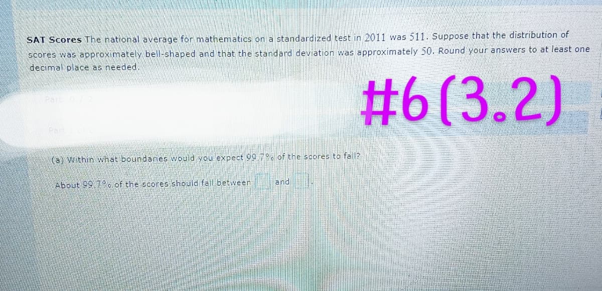 SAT Scores The national average for mathematics on a standardized test in 2011 was 511. Suppose that the distribution of
scores was approximately bell-shaped and that the standard deviation was approximately 50. Round your answers to at least one
decimal place as needed.
#6 (3.2)
Part: O
Part 1 of 2
(a) Within what boundaries would you expect 99.7% of the scores to fall?
About 29.72 of the scores should fail between
land