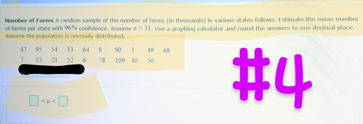 **Number of Farms**

A random sample of the number of farms (in thousands) in various states is as follows. Estimate the mean number of farms per state with 96% confidence. Assume σ = 31. Use a graphing calculator and round the answers to one decimal place. Assume the population is normally distributed.

- Sample Data: 47, 95, 54, 33, 64, 8, 90, 3, 49, 68, 7, 15, 21, 56, 78, 109, 40, 50

The diagram contains two boxes where the calculated confidence interval will be inputted as "< μ <".

(Note: A graphical calculation tool is required to determine the confidence interval, and it should be properly rounded to one decimal place.)