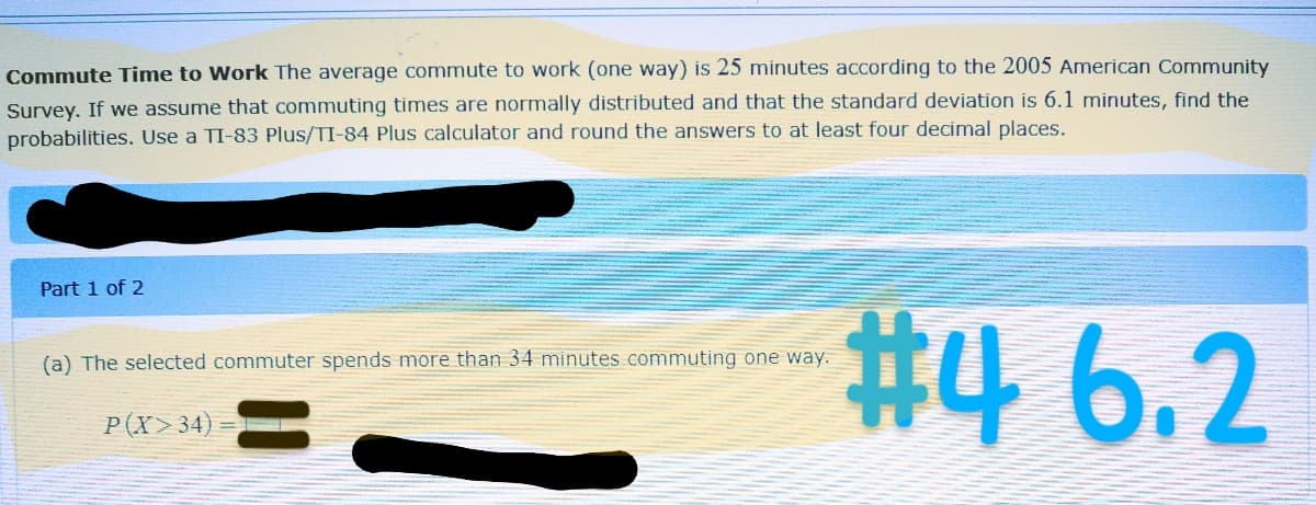 Commute Time to Work The average commute to work (one way) is 25 minutes according to the 2005 American Community
Survey. If we assume that commuting times are normally distributed and that the standard deviation is 6.1 minutes, find the
probabilities. Use a TI-83 Plus/TI-84 Plus calculator and round the answers to at least four decimal places.
Part 1 of 2
(a) The selected commuter spends more than 34 minutes commuting one way.
P(X>34)
#4 6.2