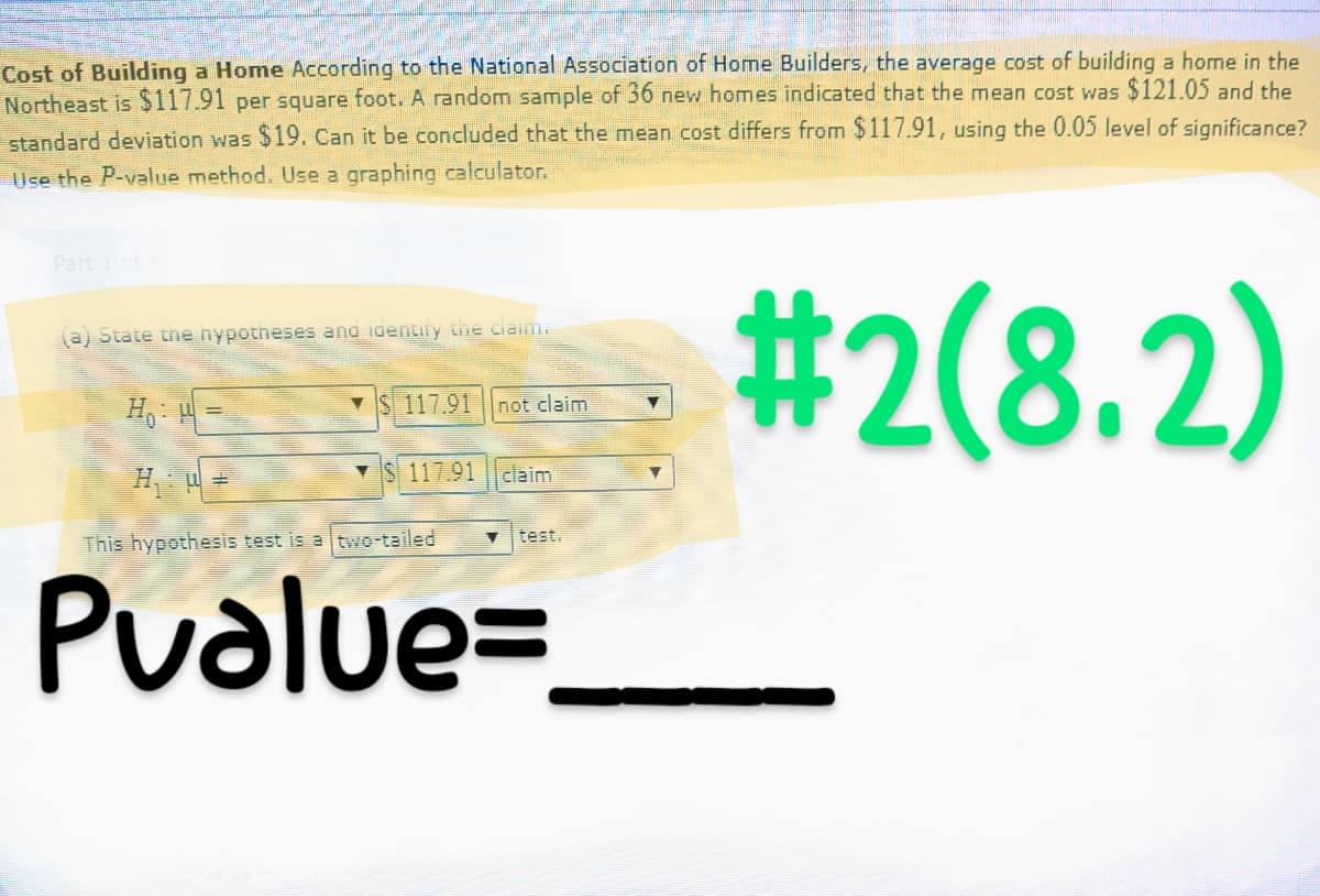 Cost of Building a Home According to the National Association of Home Builders, the average cost of building a home in the
Northeast is $117.91 per square foot. A random sample of 36 new homes indicated that the mean cost was $121.05 and the
standard deviation was $19. Can it be concluded that the mean cost differs from $117.91, using the 0.05 level of significance?
Use the P-value method. Use a graphing calculator.
#2(8.2)
Part 1 of 4
(a) State the hypotheses and identify the claim.
H₁: H=
H₁: W=
This hypothesis test is a two-tailed
Pvalue=
S 117.91 not claim
$117.91 claim
▼