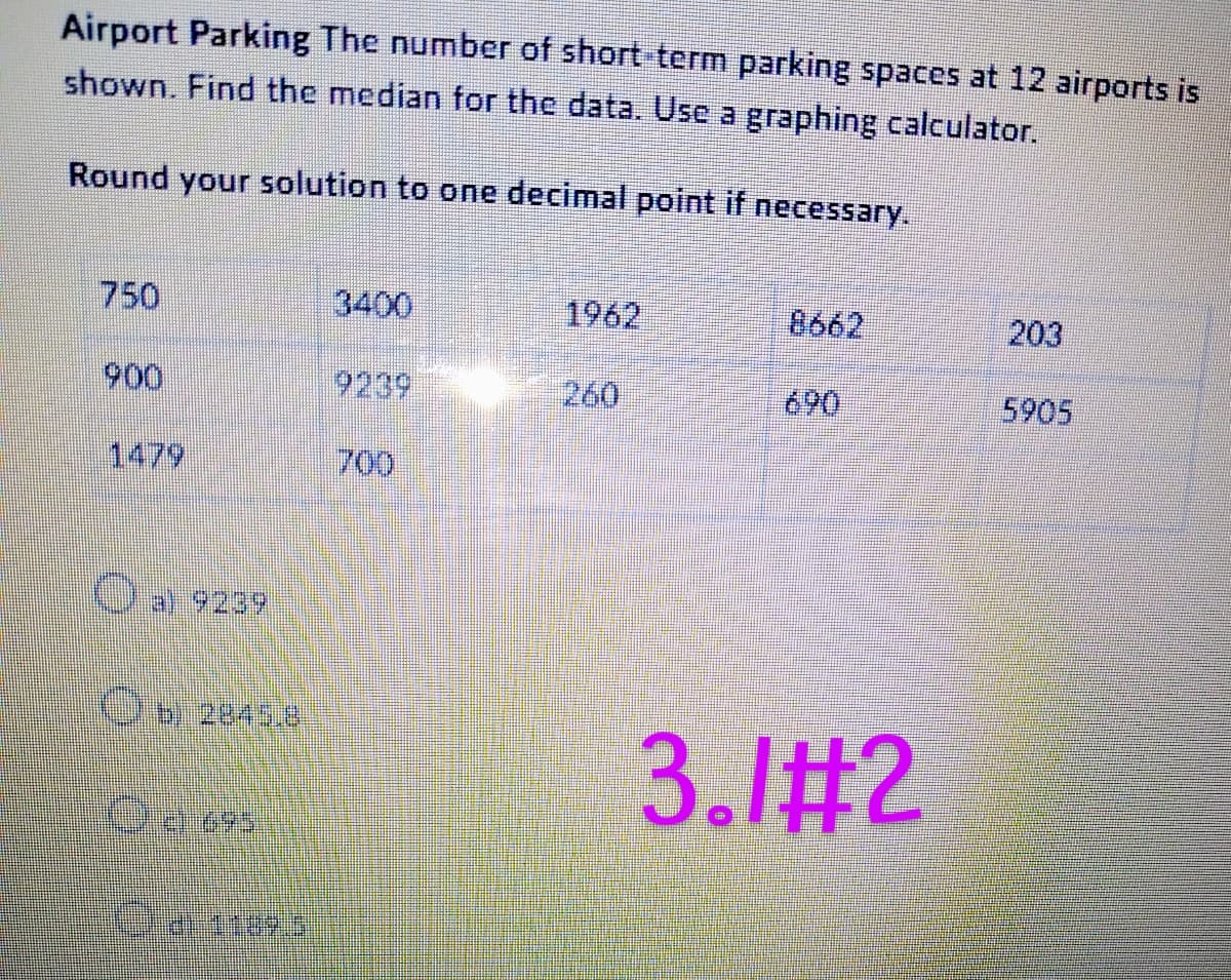 Airport Parking The number of short-term parking spaces at 12 airports is
shown. Find the median for the data. Use a graphing calculator.
Round your solution to one decimal point if necessary.
O a) 9239
Ob 2845.8
OJ
Ora: 1189.5
3400
1962
260
3.1#2
203