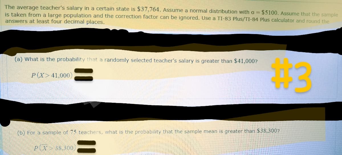 The average teacher's salary in a certain state is $37,764. Assume a normal distribution with o = $5100. Assume that the sample
is taken from a large population and the correction factor can be ignored. Use a TI-83 Plus/TI-84 Plus calculator and round the
answers at least four decimal places.
(a) What is the probability that a randomly selected teacher's salary is greater than $41,000?
P(X> 41,000)
(b) For a sample of 75 teachers, what is the probability that the sample mean
PN 38,300
#3
greater than $38.300?