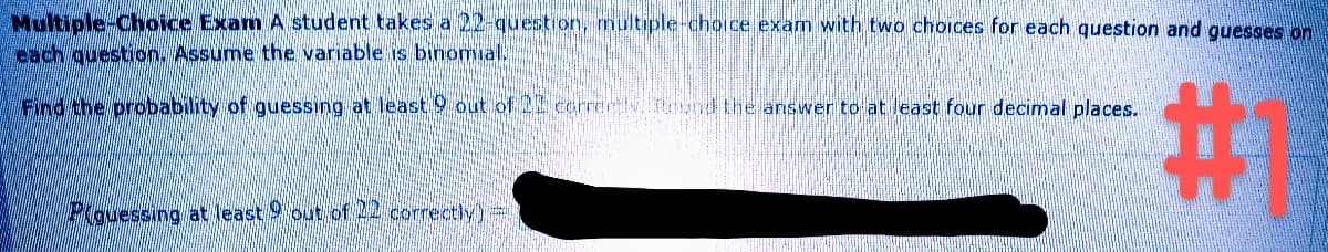 Multiple-Choice Exam A student takes a 22-question, multiple-choice exam with two choices for each question and guesses on
each question. Assume the variable is binomial.
Find the probability of guessing at least 9 out of 22 correctly. Found the answer to at least four decimal places.
#1
Plouessing at least 9 out of 22 correctly) =