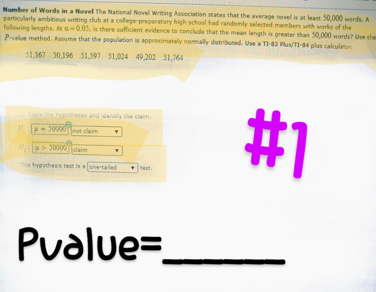 Number of Words in a Novel The National Novel Writing Association states that the average novel is at least 50,000 words. A
particularly ambitious writing club at a college-preparatory high school had randomly selected members with works of the
following lengths. At a=0.05, is there sufficient evidence to conclude that the mean length is greater than 50,000 words? Use the
P-value method. Assume that the population is approximately normally distributed. Use a TI-83 Plus/TI-84 plus calculator.
51,367 50,196 51,597 51,024 49,202 51,764
#1
(a) State the hypotheses and identify the claim.
Hμ = 50000 not claim
▼
Hu50000 claim
This hypothesis test is a one-tailed ▼ test.
▼
Pvalue=