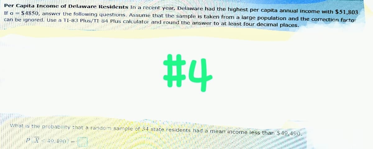 Per Capita Income of Delaware Residents In a recent year, Delaware had the highest per capita annual income with $51,803.
If o $4850, answer the following questions. Assume that the sample is taken from a large population and the correction factor
can be ignored. Use a TI-83 Plus/TI 84 Plus calculator and round the answer to at least four decimal places.
INITUO
Co
#4
What is
the probability
that
random
Menewa
Bouwe
sample of 34 state residents had a mean income less than $49,490.