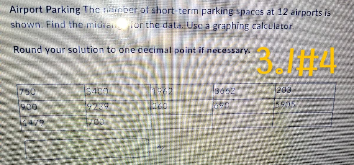 Airport Parking The namber of short-term parking spaces at 12 airports is
shown. Find the midran for the data. Use a graphing calculator.
Round your solution to one decimal point if necessary.
1479
1700
260
3662
203
5905