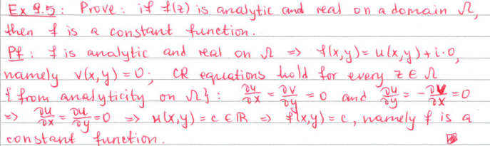 Ex 9.5: Prove: if f(z) is analytic and real on a domain R
then I is a constant function..
Pf: I is analytic and real on √2 => f(x,y) = u(x, y) +².0
namely v(x, y) = 0₁ CR equations hold for
I from analyticity on 1}:
every
ZEN
04
OV
= 0 and
and Dy = - DV=0
24 = DU = 0 => M(X,Y) = CER = f(x,y)=c, namely if is a
constant function.