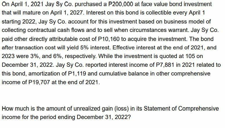 On April 1, 2021 Jay Sy Co. purchased a P200,000 at face value bond investment
that will mature on April 1, 2027. Interest on this bond is collectible every April 1
starting 2022, Jay Sy Co. account for this investment based on business model of
collecting contractual cash flows and to sell when circumstances warrant. Jay Sy Co.
paid other directly attributable cost of P10,160 to acquire the investment. The bond
after transaction cost will yield 5% interest. Effective interest at the end of 2021, and
2023 were 3%, and 6%, respectively. While the investment is quoted at 105 on
December 31, 2022. Jay Sy Co. reported interest income of P7,881 in 2021 related to
this bond, amortization of P1,119 and cumulative balance in other comprehensive
income of P19,707 at the end of 2021.
How much is the amount of unrealized gain (loss) in its Statement of Comprehensive
income for the period ending December 31, 2022?
