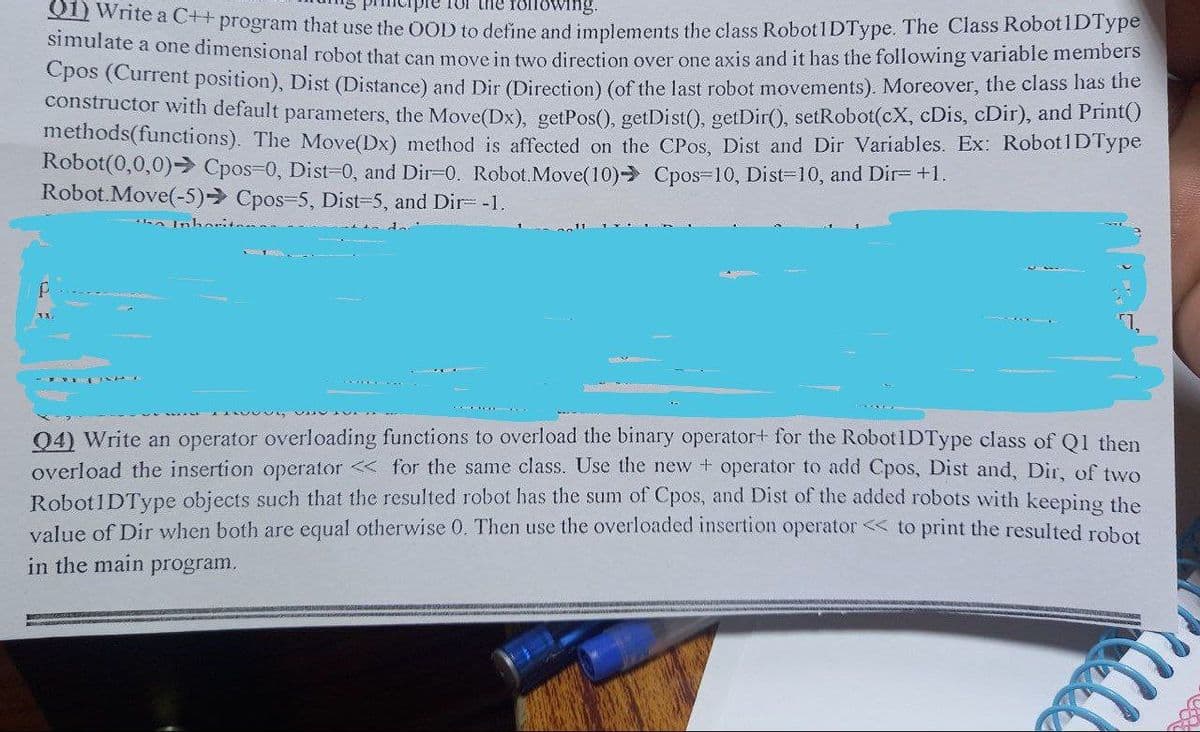 for the following.
1) Write a C++ program that use the OOD to define and implements the class RobotIDType. The Class Robot1DType
simulate a one dimensional robot that can move in two direction over one axis and it has the following variable members
Cpos (Current position), Dist (Distance) and Dir (Direction) (of the last robot movements). Moreover, the class has the
constructor with default parameters, the Move (Dx), getPos(), getDist(), getDir(), setRobot(cX, cDis, cDir), and Print()
methods(functions). The Move(Dx) method is affected on the CPos, Dist and Dir Variables. Ex: Robot1DType
Robot(0,0,0)→ Cpos=0, Dist=0, and Dir=0. Robot.Move(10) Cpos-10, Dist=10, and Dir= +1.
Robot.Move(-5)→ Cpos-5, Dist=5, and Dir= -1.
the Inborit
04) Write an operator overloading functions to overload the binary operator+ for the RobotIDType class of Q1 then
overload the insertion operator <<< for the same class. Use the new + operator to add Cpos, Dist and, Dir, of two
Robot1DType objects such that the resulted robot has the sum of Cpos, and Dist of the added robots with keeping the
value of Dir when both are equal otherwise 0. Then use the overloaded insertion operator << to print the resulted robot
in the main
program.
m