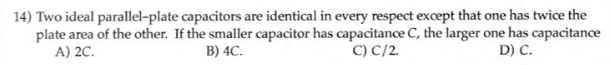 14) Two ideal parallel-plate capacitors are identical in every respect except that one has twice the
plate area of the other. If the smaller capacitor has capacitance C, the larger one has capacitance
A) 2C.
B) 4C.
C) C/2.
D) C.