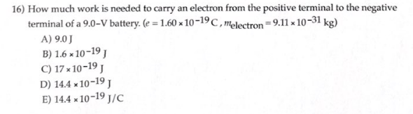 16) How much work is needed to carry an electron from the positive terminal to the negative
terminal of a 9.0-V battery. (e = 1.60 x 10-19 C, melectron 9.11 x 10-31 kg)
A) 9.0 J
B) 1.6x10-19 J
C) 17x10-19 J
D) 14.4 x 10-19 J
E) 14.4 x 10-19 J/C