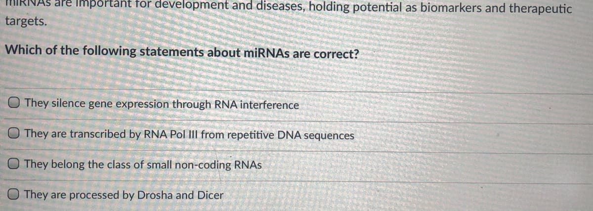 As are importànt for development and diseases, holding potential as biomarkers and therapeutic
targets.
Which of the following statements about miRNAS are correct?
They silence gene expression through RNA interference
They are transcribed by RNA Pol III from repetitive DNA sequences
O They belong the class of small non-coding RNAS
They are processed by Drosha and Dicer
