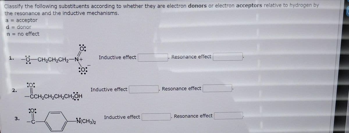 Classify the following substituents according to whether they are electron donors or electron acceptors relative to hydrogen by
the resonance and the inductive mechanisms.
a = acceptor
d = donor
n = no effect
1. -CH₂CH₂CH₂-N+
2.
3.
:0:
0:
:0:
:0:
-CCH₂CH₂CH₂CH₂OH
Inductive effect
Inductive effect
-N(CH3)2
Inductive effect
Resonance effect
Resonance effect
Resonance effect