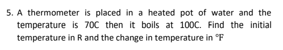 5. A thermometer is placed in a heated pot of water and the
temperature is 70C then it boils at 100C. Find the initial
temperature in R and the change in temperature in °F
