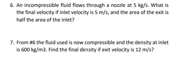 6. An incompressible fluid flows through a nozzle at 5 kg/s. What is
the final velocity if inlet velocity is 5 m/s, and the area of the exit is
half the area of the inlet?
7. From #6 the fluid used is now compressible and the density at inlet
is 600 kg/m3. Find the final density if exit velocity is 12 m/s?
