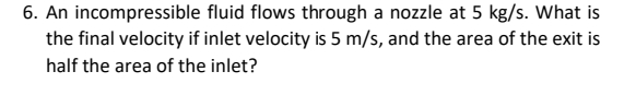 6. An incompressible fluid flows through a nozzle at 5 kg/s. What is
the final velocity if inlet velocity is 5 m/s, and the area of the exit is
half the area of the inlet?
