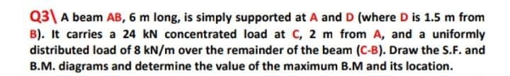 Q3\ A beam AB, 6 m long, is simply supported at A and D (where D is 1.5 m from
B). It carries a 24 kN concentrated load at C, 2 m from A, and a uniformly
distributed load of 8 kN/m over the remainder of the beam (C-B). Draw the S.F. and
B.M. diagrams and determine the value of the maximum B.M and its location.
