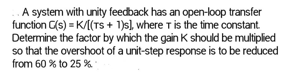 A system with unity feedback has an open-loop transfer
function G(s) = K/[(TS + 1)s], where T is the time constant.
Determine the factor by which the gain K should be multiplied
so that the overshoot of a unit-step response is to be reduced
from 60 % to 25 %.