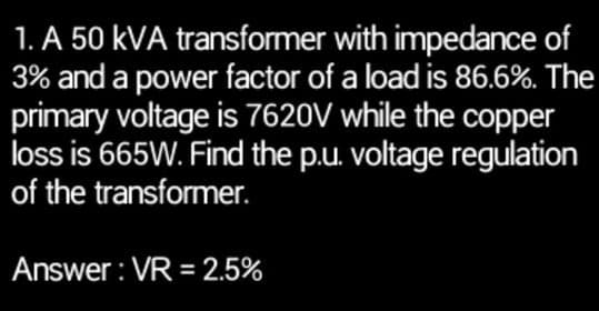 1. A 50 KVA
transformer with impedance of
3% and a power factor of a load is 86.6%. The
primary voltage is 7620V while the copper
loss is 665W. Find the p.u. voltage regulation
of the transformer.
Answer: VR = 2.5%