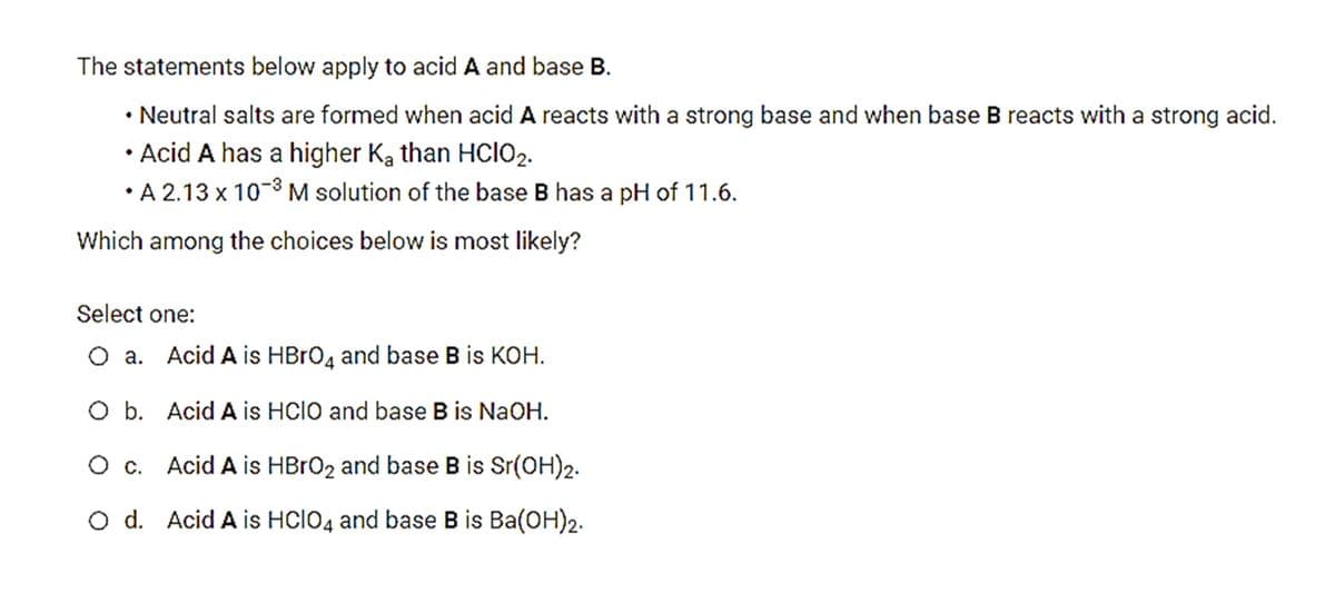 The statements below apply to acid A and base B.
• Neutral salts are formed when acid A reacts with a strong base and when base B reacts with a strong acid.
Acid A has a higher Ka than HCIO2.
• A 2.13 x 10-8 M solution of the base B has a pH of 11.6.
Which among the choices below is most likely?
Select one:
O a. Acid A is HBRO4 and base B is KOH.
O b. Acid A is HCIO and base B is NaOH.
O c. Acid A is HBRO2 and base B is Sr(OH)2.
O d. Acid A is HCIO4 and base B is Ba(OH)2.
