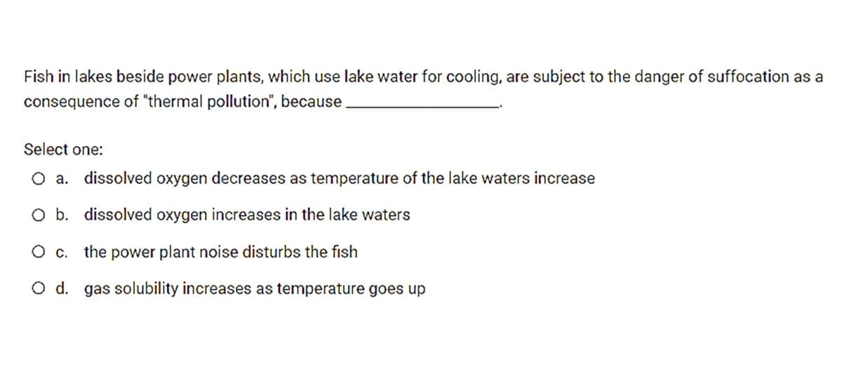 Fish in lakes beside power plants, which use lake water for cooling, are subject to the danger of suffocation as a
consequence of "thermal pollution", because
Select one:
O a. dissolved oxygen decreases as temperature of the lake waters increase
O b. dissolved oxygen increases in the lake waters
O c. the power plant noise disturbs the fish
O d. gas solubility increases as temperature goes up
