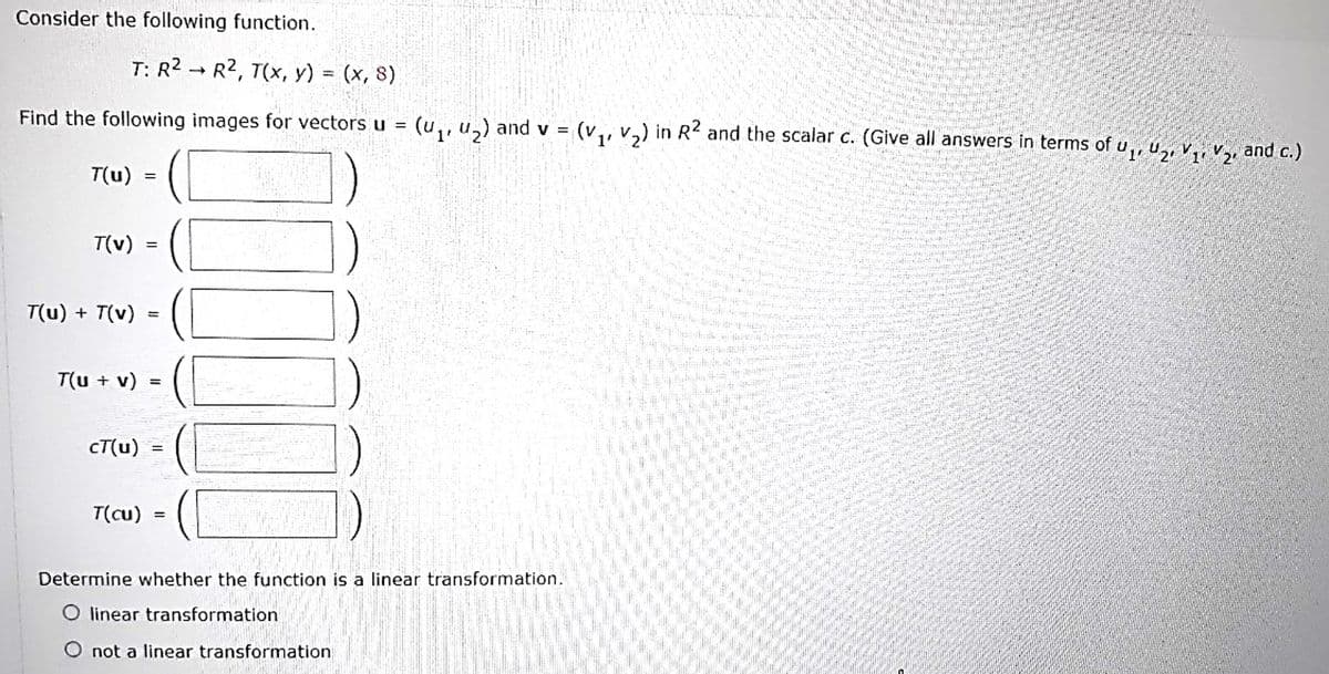 Consider the following function.
T: R2 → R2, T(x, y) = (x, 8)
Find the following images for vectors u = (u,, u,) and v =
(v,, v,) in R2 and the scalar c. (Give all answers in terms of u,, u,, v,, v and c.)
1'
T(u)
T(v)
T(u) + T(v)
%3D
T(u + v)
CT(u) =
T(cu)
Determine whether the function is a linear transformation.
O linear transformation
O not a linear transformation
