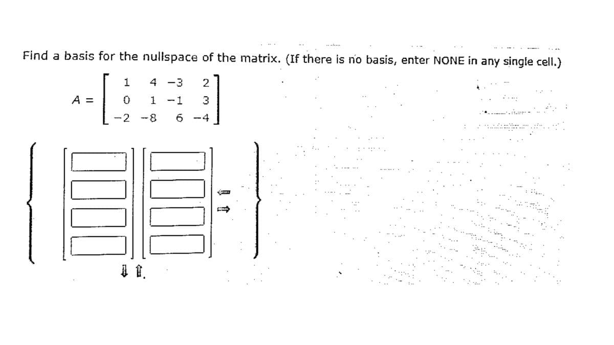 ..........
. ..
Find a basis for the nullspace of the matrix. (If there is no basis, enter NONE in any single cell.)
1
4 -3
A =
1 -1
3
-2
8-
-4
:
