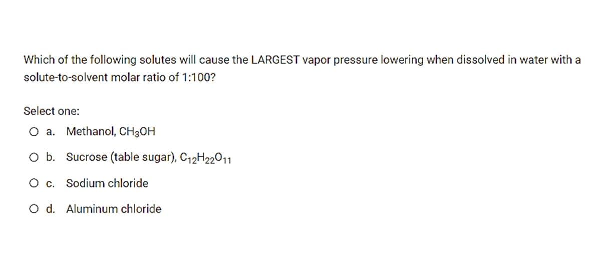 Which of the following solutes will cause the LARGEST vapor pressure lowering when dissolved in water with a
solute-to-solvent molar ratio of 1:100?
Select one:
O a. Methanol, CH3OH
O b. Sucrose (table sugar), C12H22011
O c. Sodium chloride
O d. Aluminum chloride
