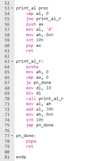 52
53 - print_al proc
cmp al, e
jne print_al_r
push ax
mov al, '0'
mov ah, Øeh
54
55
56
57
58
59
int 10h
60
pop ax
61
ret
62
63 - print_alr:
pusha
mov ah, 0
64
65
стр ах, 0
je pn_done
mov dl, 10
div dl
call print_al_r
mov al, ah
add al, 30h
mov ah, Øeh
66
67
68
69
70
71
72
73
74
int 10h
75
jmp pn_done
76
77
pn_done:
78
роpa
79
ret
80
endp
81
