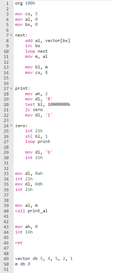 org 100h
2
mov cx, 5
mov al, 0
mov bx, 0
3
5
6.
7- next:
8
add al, vector[bx]
9
inc bx
loop next
mov m, al
10
11
12
mov bl, m
mov cx, 8
13
14
15
16
17 - print:
mov ah, 2
mov dl, '0'
test bl, 10000000b
jz zero
mov dl, '1'
18
19
20
21
22
23
24
zero:
25
int 21h
shl bl, 1
loop print
26
27
28
29
mov dl, 'b'
30
int 21h
31
32
33
mov dl, Øah
34
int 21h
mov dl, Odh
int 21h
36
37
38
mov al, m
call print_al
39
40
41
42
43
mov ah, 0
44
int 16h
45
46
ret
47
48
49
vector db 5, 4, 5, 2, 1
50
m db 0
51
m m m mm
