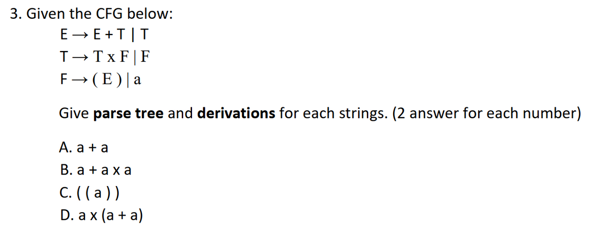 3. Given the CFG below:
E- E +T|T
T-Tx F|F
F→ (E)|a
Give parse tree and derivations for each strings. (2 answer for each number)
А. а +а
В. а +аха
C. (( a ))
D. a x (а + а)
