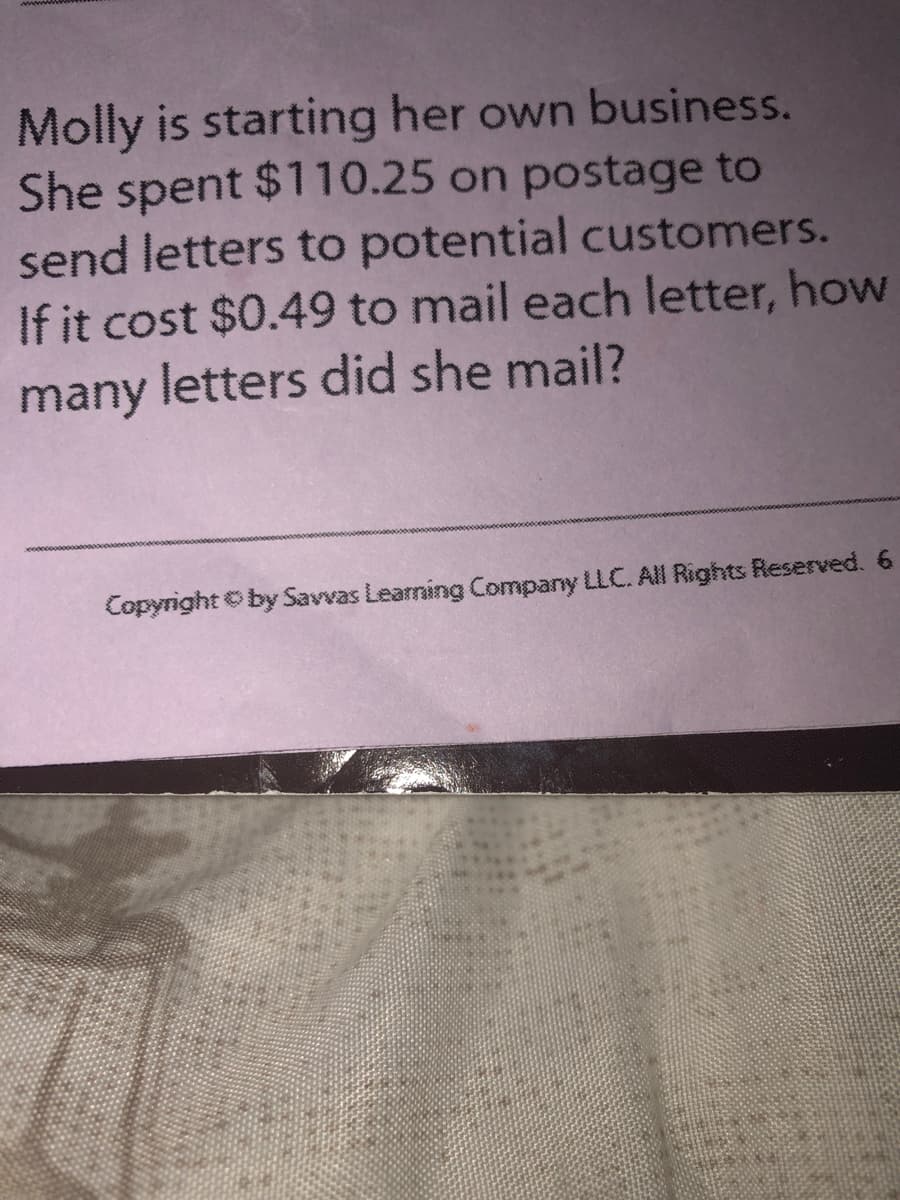 Molly is starting her own business.
She spent $110.25 on postage to
send letters to potential customers.
If it cost $0.49 to mail each letter, how
many letters did she mail?
Copyright Oby Savvas Learning Company LLC. All Rights Reserved. 6
