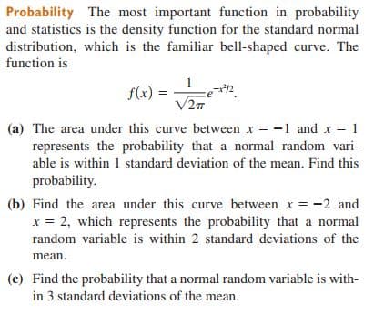 Probability The most important function in probability
and statistics is the density function for the standard normal
distribution, which is the familiar bell-shaped curve. The
function is
1
f(x) =
V2T
(a) The area under this curve between x = -1 and x = 1
represents the probability that a normal random vari-
able is within 1 standard deviation of the mean. Find this
probability.
(b) Find the area under this curve between x = -2 and
x = 2, which represents the probability that a normal
random variable is within 2 standard deviations of the
mean.
(c) Find the probability that a normal random variable is with-
in 3 standard deviations of the mean.
5/-
