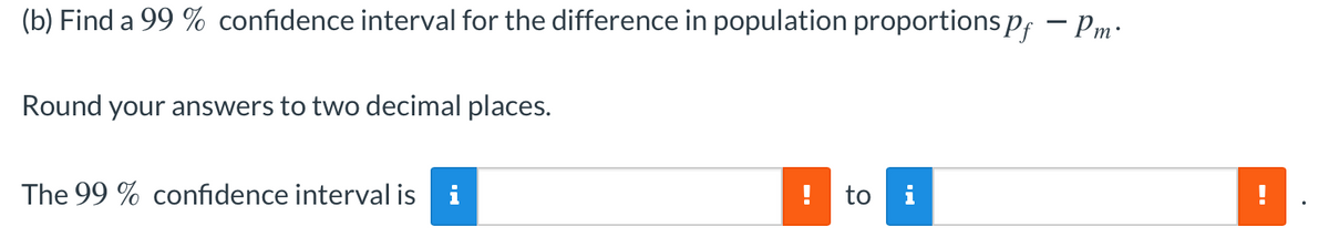 (b) Find a 99 % confidence interval for the difference in population proportionspf – Pm:
Round your answers to two decimal places.
The 99 % confidence interval is
i
!
to i
