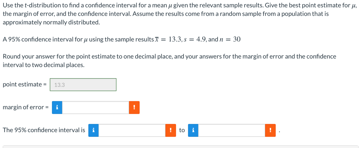 Use the t-distribution to find a confidence interval for a mean u given the relevant sample results. Give the best point estimate for u,
the margin of error, and the confidence interval. Assume the results come from a random sample from a population that is
approximately normally distributed.
A 95% confidence interval for u using the sample results I = 13.3, s = 4.9, and n = 30
Round your answer for the point estimate to one decimal place, and your answers for the margin of error and the confidence
interval to two decimal places.
point estimate =
13.3
%3D
margin of error =
i
The 95% confidence interval is
i
to i
