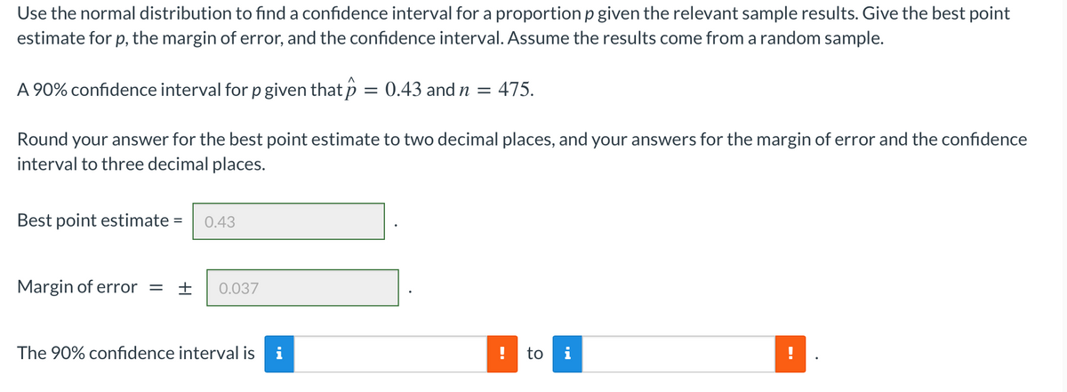 Use the normal distribution to find a confidence interval for a proportion p given the relevant sample results. Give the best point
estimate for p, the margin of error, and the confidence interval. Assume the results come from a random sample.
A 90% confidence interval for p given that p = 0.43 and n
475.
Round your answer for the best point estimate to two decimal places, and your answers for the margin of error and the confidence
interval to three decimal places.
Best point estimate
0.43
Margin of error =
0.037
The 90% confidence interval is
to i
