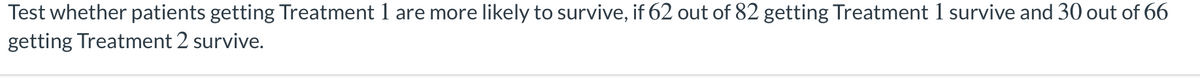 Test whether patients getting Treatment 1 are more likely to survive, if 62 out of 82 getting Treatment 1 survive and 30 out of 66
getting Treatment 2 survive.
