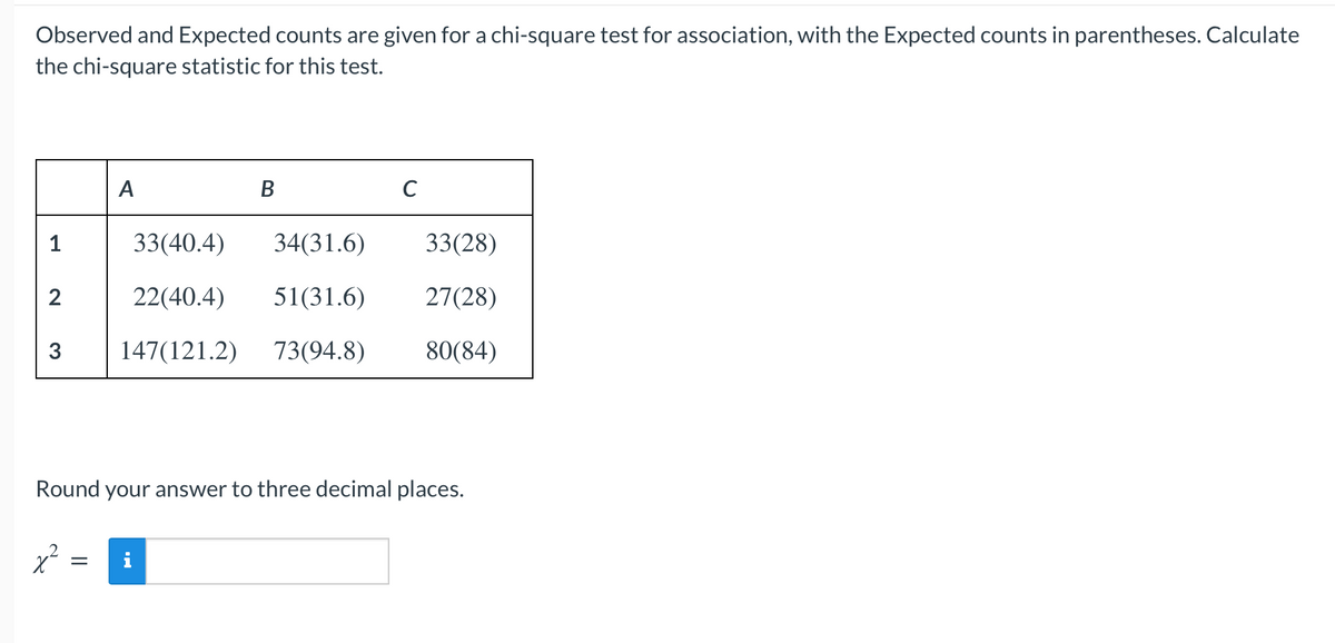 Observed and Expected counts are given for a chi-square test for association, with the Expected counts in parentheses. Calculate
the chi-square statistic for this test.
A
B
C
1
33(40.4)
34(31.6)
33(28)
2
22(40.4)
51(31.6)
27(28)
147(121.2)
73(94.8)
80(84)
Round your answer to three decimal places.
i
||
