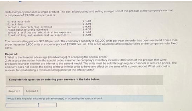 Delta Company produces a single product. The cost of producing and selling a single unit of this product at the company's normal
activity level of 99.600 units per year is:
Direct materials
Direct labor
Variable manufacturing overhead
Fixed manufacturing overhead
Variable selling and administrative expenses
Fixed selling and administrative expenses
$ 1.80
$ 3.00
$ 0.60
$4.35
$ 1.60
$ 2.00
The normal selling price is $26.00 per unit. The company's capacity is 133.200 units per year. An order has been received from a mail-
order house for 2,800 units at a special price of $23.00 per unit. This order would not affect regular sales or the company's total fixed
costs.
Required:
1. What is the financial advantage (disadvantage) of accepting the special order?
2. As a separate matter from the special ordes, assume the company's inventory includes 1,000 units of this product that were
produced last year and that are inferior to the current model. The units must be sold through regular channels at reduced prices. The
company does not expect the selling of these inferior units to have any effect on the sales of its current model. What unit cost is
relevant for establishing a minimum selling price for the inferior units?
Complete this question by entering your answers in the tabs below.
Required 1 Required 2
What is the financial advantage (disadvantage) of accepting the special order?