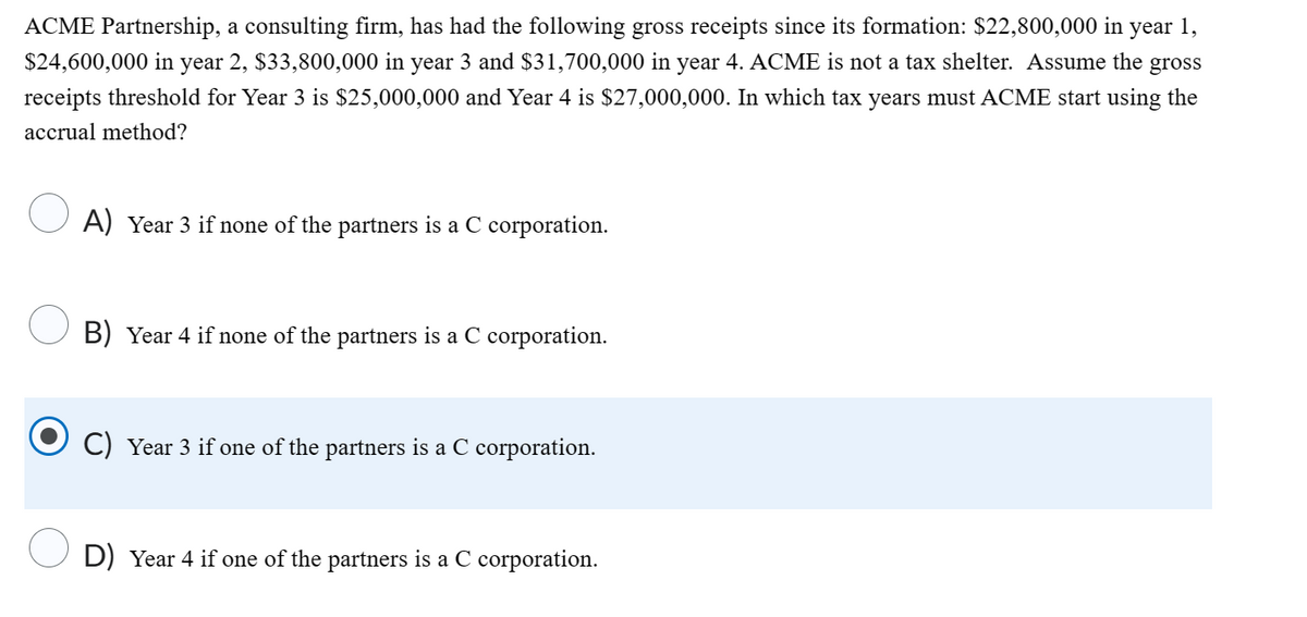ACME Partnership, a consulting firm, has had the following gross receipts since its formation: $22,800,000 in year 1,
$24,600,000 in year 2, $33,800,000 in year 3 and $31,700,000 in year 4. ACME is not a tax shelter. Assume the gross
receipts threshold for Year 3 is $25,000,000 and Year 4 is $27,000,000. In which tax years must ACME start using the
accrual method?
A) Year 3 if none of the partners is a C corporation.
B) Year 4 if none of the partners is a C corporation.
C) Year 3 if one of the partners is a C corporation.
D) Year 4 if one of the partners is a C corporation.