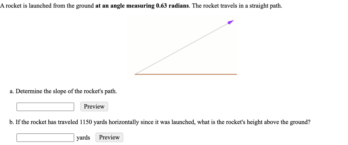 A rocket is launched from the ground at an angle measuring 0.63 radians. The rocket travels in a straight path.
a. Determine the slope of the rocket's path.
Preview
b. If the rocket has traveled 1150 yards horizontally since it was launched, what is the rocket's height above the ground?
yards
Preview
