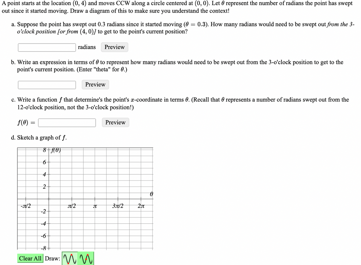 A point starts at the location (0, 4) and moves CCW along a circle centered at (0, 0). Let 0 represent the number of radians the point has swept
out since it started moving. Draw a diagram of this to make sure you understand the context!
0.3). How many radians would need to be swept out from the 3-
a. Suppose the point has swept out 0.3 radians since it started moving (0
o'clock position [or from (4, 0)] to get to the point's current position?
radians
Preview
b. Write an expression in terms of 0 to represent how many radians would need to be swept out from the 3-o'clock position to get to the
point's current position. (Enter "theta" for 0.)
Preview
c. Write a function f that determine's the point's x-coordinate in terms 0. (Recall that 0 represents a number of radians swept out from the
12-o'clock position, not the 3-o'clock position!)
f(0)
Preview
d. Sketch a graph of f.
8-(0)
4
2
IT
3t/2
20t
-2
=4
-6
-8+
Clear All Draw: M M
