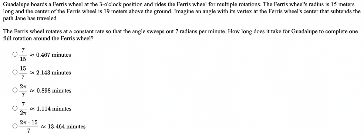 Guadalupe boards a Ferris wheel at the 3-o'clock position and rides the Ferris wheel for multiple rotations. The Ferris wheel's radius is 15 meters
long and the center of the Ferris wheel is 19 meters above the ground. Imagine an angle with its vertex at the Ferris wheel's center that subtends the
path Jane has traveled.
The Ferris wheel rotates at a constant rate so that the angle sweeps out 7 radians per minute. How long does it take for Guadalupe to complete one
full rotation around the Ferris wheel?
7
≈ 0.467 minutes
15
15
2.143 minutes
7
2π
≈ 0.898 minutes
7
7
1.114 minutes
2π
2TT. 15
7
13.464 minutes