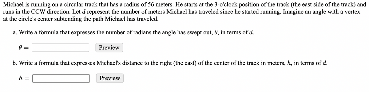 Michael is running on a circular track that has a radius of 56 meters. He starts at the 3-o'clock position of the track (the east side of the track) and
runs in the CCW direction. Let d represent the number of meters Michael has traveled since he started running. Imagine an angle with a vertex
at the circle's center subtending the path Michael has traveled.
a. Write a formula that expresses the number of radians the angle has swept out, 0, in terms of d.
Preview
b. Write a formula that expresses Michael's distance to the right (the east) of the center of the track in meters, h, in terms of d.
h
Preview
