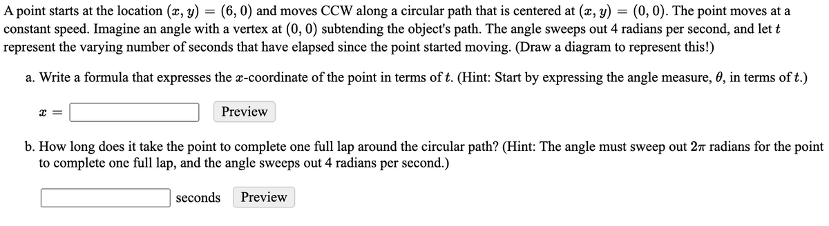 A point starts at the location (x, y) = (6,0) and moves CCW along a circular path that is centered at (x, y)
constant speed. Imagine an angle with a vertex at (0, 0) subtending the object's path. The angle sweeps out 4 radians per second, and let t
represent the varying number of seconds that have elapsed since the point started moving. (Draw a diagram to represent this!)
(0, 0). The point moves at a
a. Write a formula that expresses the x-coordinate of the point in terms of t. (Hint: Start by expressing the angle measure, 0, in terms of t.)
Preview
b. How long does it take the point to complete one full lap around the circular path? (Hint: The angle must sweep out 27 radians for the point
to complete one full lap, and the angle sweeps out 4 radians per second.)
seconds
Preview
