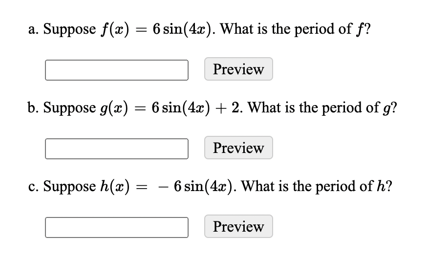 a. Suppose f(x) = 6 sin(4x). What is the period of f?
Preview
b. Suppose g(x) = 6 sin(4x) + 2. What is the period of g?
Preview
c. Suppose h(x) = - 6 sin(4x). What is the period of h?
Preview
