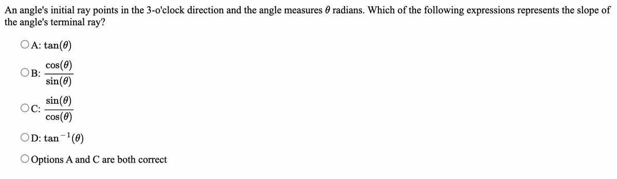 An angle's initial ray points in the 3-o'clock direction and the angle measures radians. Which of the following expressions represents the slope of
the angle's terminal ray?
OA: tan(0)
cos(0)
B:
sin (0)
sin (0)
OC:
cos (0)
OD: tan−¹(0)
O Options A and C are both correct