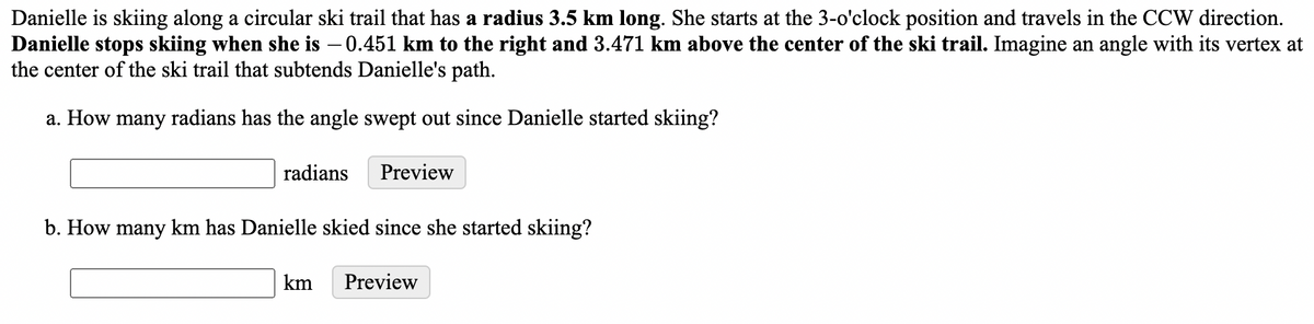 Danielle is skiing along a circular ski trail that has a radius 3.5 km long. She starts at the 3-o'clock position and travels in the CCW direction.
Danielle stops skiing when she is – 0.451 km to the right and 3.471 km above the center of the ski trail. Imagine an angle with its vertex at
the center of the ski trail that subtends Danielle's path.
a. How many radians has the angle swept out since Danielle started skiing?
radians
Preview
b. How many km has Danielle skied since she started skiing?
km
Preview
