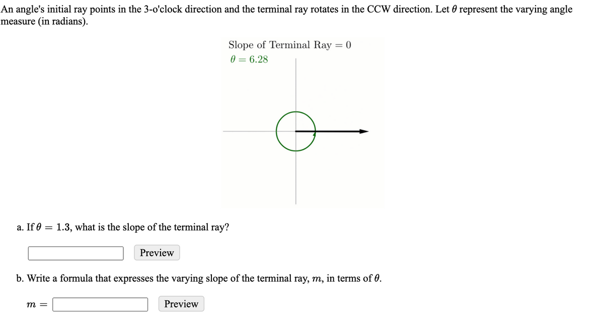An angle's initial ray points in the 3-o'clock direction and the terminal ray rotates in the CCW direction. Let 0 represent the varying angle
measure (in radians).
Slope of Terminal Ray = 0
0 = 6.28
%3D
a. If 0 = 1.3, what is the slope of the terminal ray?
Preview
b. Write a formula that expresses the varying slope of the terminal ray, m, in terms of 0.
т —
Preview
